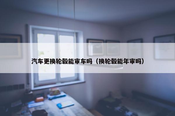 汽车更换轮毂能审车吗（换轮毂能年审吗）