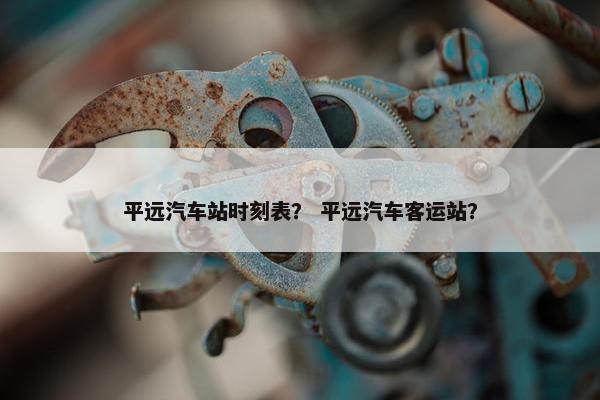 平远汽车站时刻表？ 平远汽车客运站？