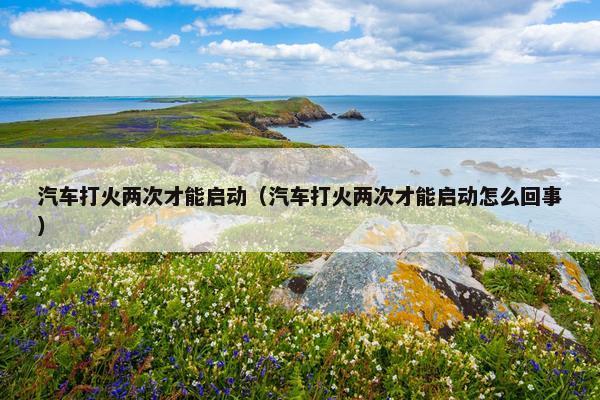 汽车打火两次才能启动（汽车打火两次才能启动怎么回事）