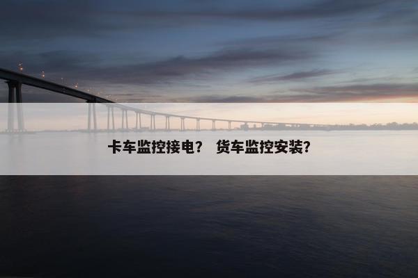 卡车监控接电？ 货车监控安装？
