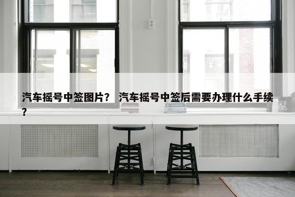 汽车摇号中签图片？ 汽车摇号中签后需要办理什么手续？
