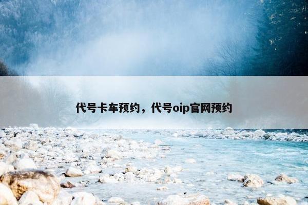 代号卡车预约，代号oip官网预约