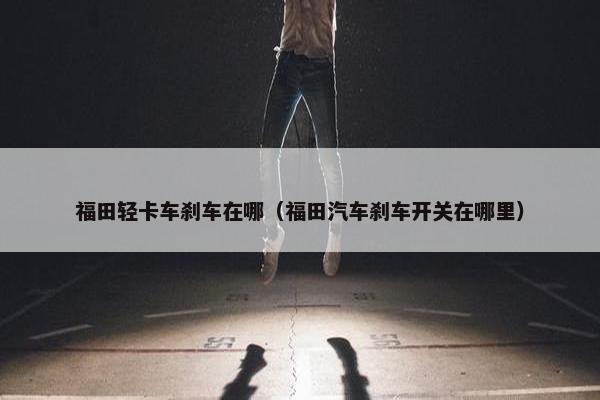 福田轻卡车刹车在哪（福田汽车刹车开关在哪里）