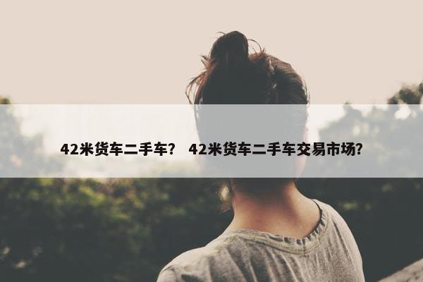 42米货车二手车？ 42米货车二手车交易市场？