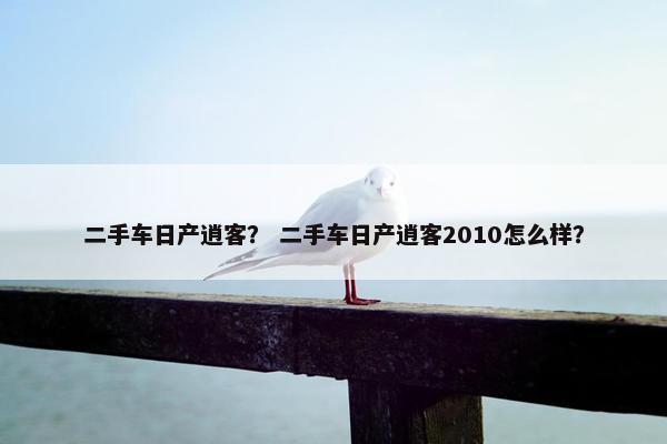 二手车日产逍客？ 二手车日产逍客2010怎么样？