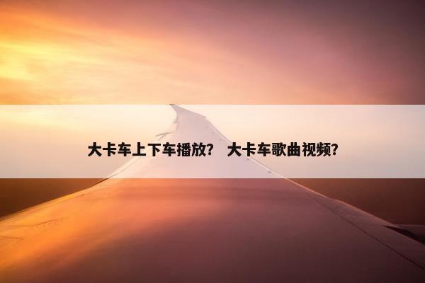 大卡车上下车播放？ 大卡车歌曲视频？