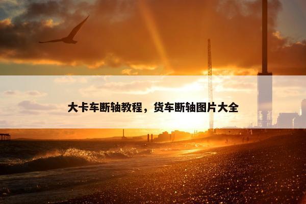 大卡车断轴教程，货车断轴图片大全
