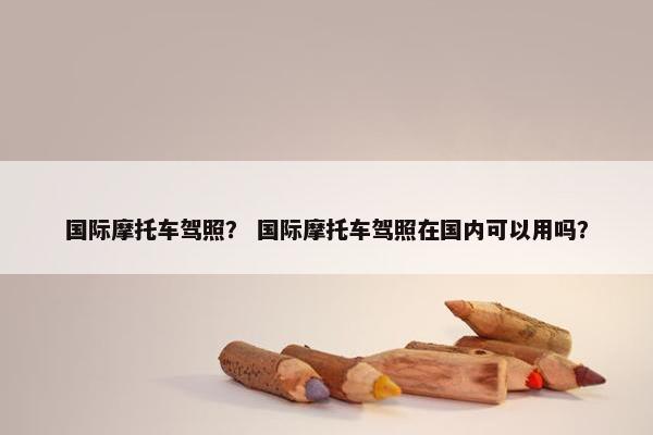 国际摩托车驾照？ 国际摩托车驾照在国内可以用吗？