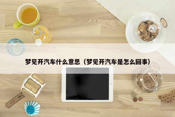 梦见开汽车什么意思（梦见开汽车是怎么回事）