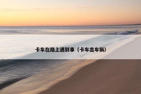 卡车在路上遇到事（卡车出车祸）