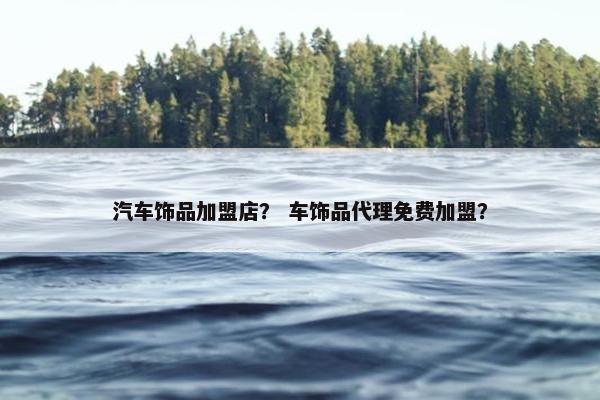 汽车饰品加盟店？ 车饰品代理免费加盟？