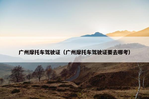 广州摩托车驾驶证（广州摩托车驾驶证要去哪考）