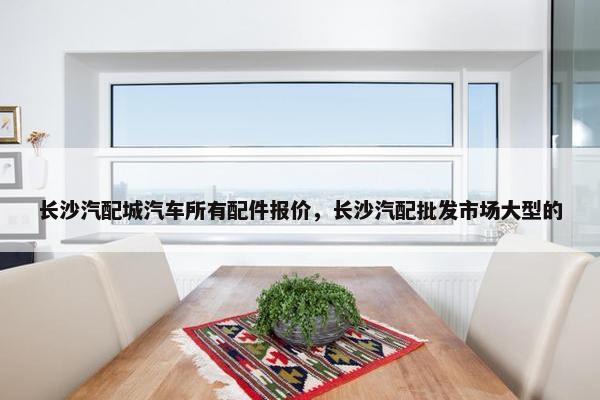 长沙汽配城汽车所有配件报价，长沙汽配批发市场大型的