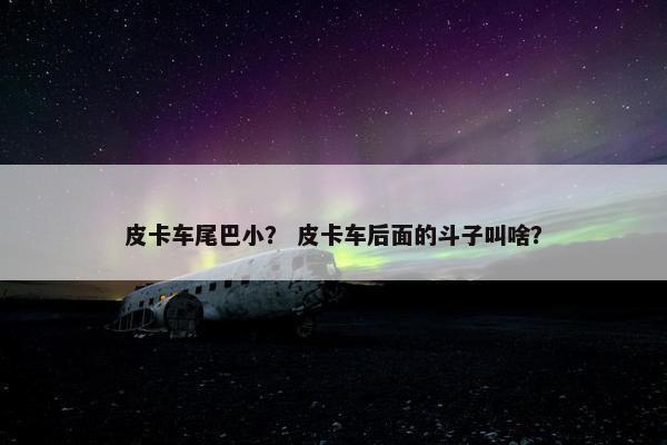 皮卡车尾巴小？ 皮卡车后面的斗子叫啥？
