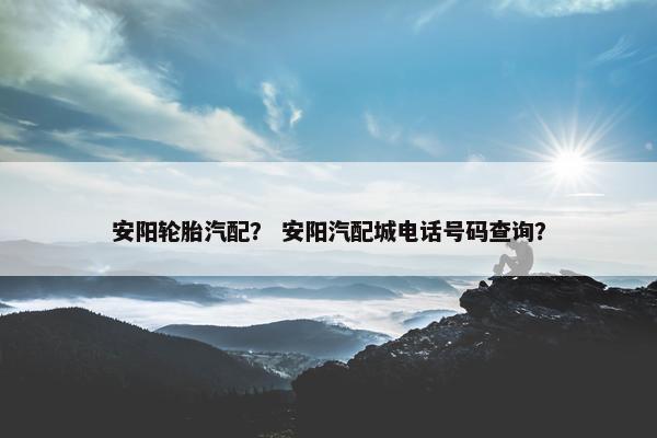 安阳轮胎汽配？ 安阳汽配城电话号码查询？