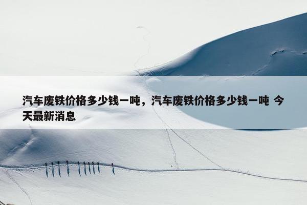 汽车废铁价格多少钱一吨，汽车废铁价格多少钱一吨 今天最新消息