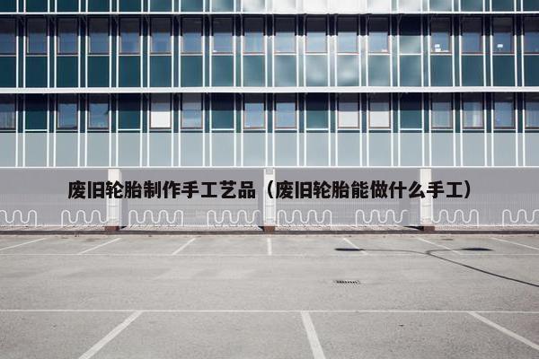 废旧轮胎制作手工艺品（废旧轮胎能做什么手工）