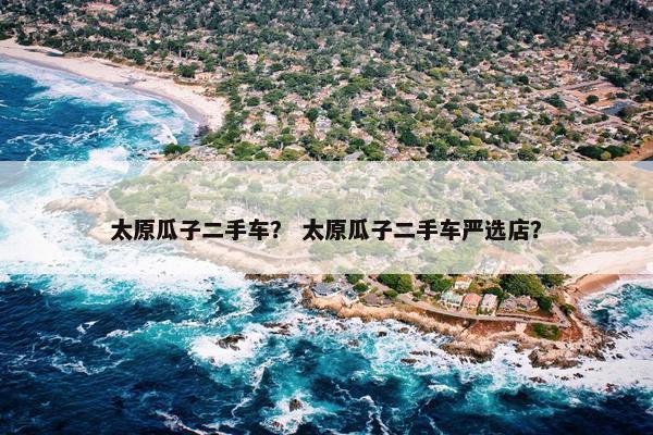 太原瓜子二手车？ 太原瓜子二手车严选店？