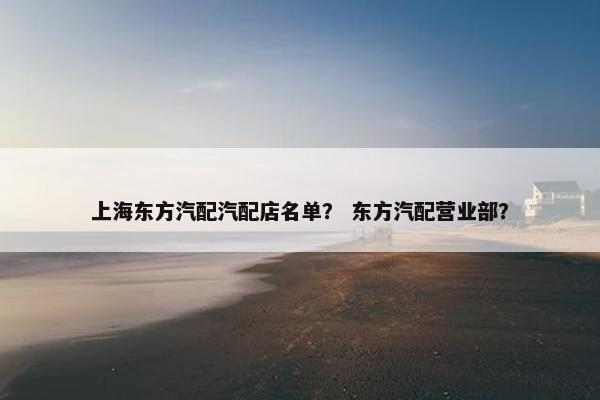 上海东方汽配汽配店名单？ 东方汽配营业部？