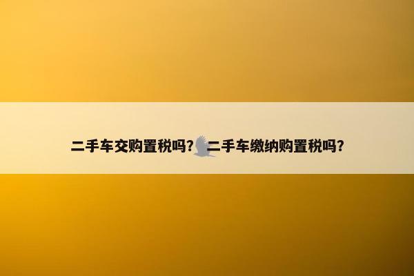 二手车交购置税吗？ 二手车缴纳购置税吗？