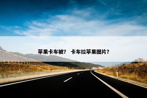 苹果卡车被？ 卡车拉苹果图片？