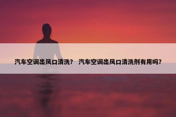 汽车空调出风口清洗？ 汽车空调出风口清洗剂有用吗？