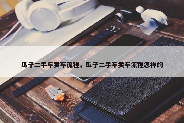 瓜子二手车卖车流程，瓜子二手车卖车流程怎样的