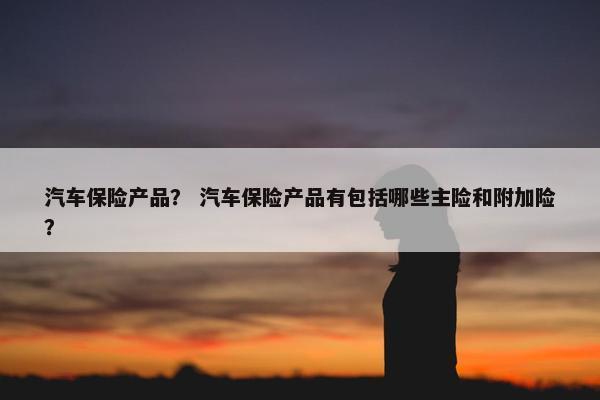 汽车保险产品？ 汽车保险产品有包括哪些主险和附加险？