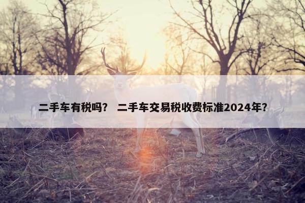 二手车有税吗？ 二手车交易税收费标准2024年？