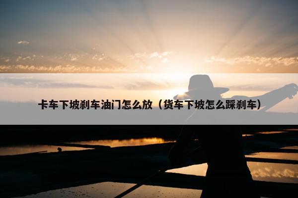 卡车下坡刹车油门怎么放（货车下坡怎么踩刹车）