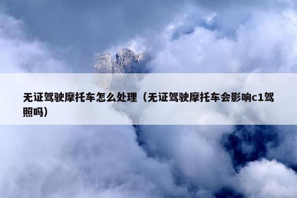 无证驾驶摩托车怎么处理（无证驾驶摩托车会影响c1驾照吗）