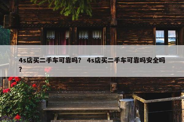 4s店买二手车可靠吗？ 4s店买二手车可靠吗安全吗？