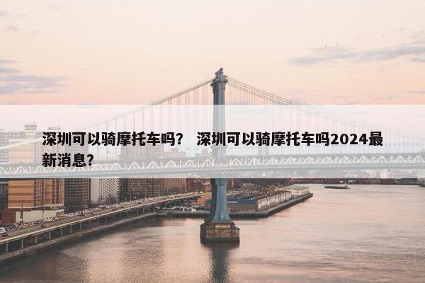 深圳可以骑摩托车吗？ 深圳可以骑摩托车吗2024最新消息？
