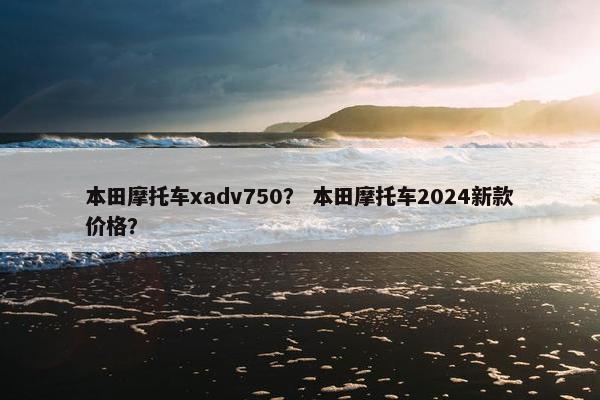 本田摩托车xadv750？ 本田摩托车2024新款价格？