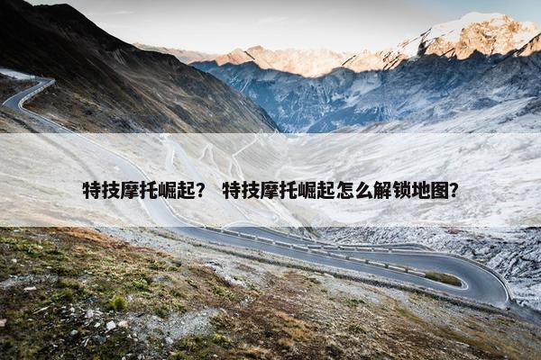 特技摩托崛起？ 特技摩托崛起怎么解锁地图？