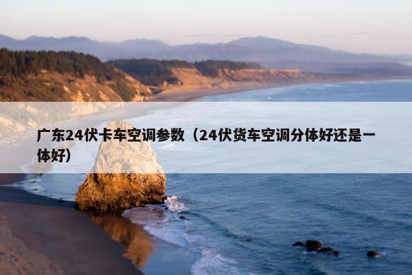 广东24伏卡车空调参数（24伏货车空调分体好还是一体好）