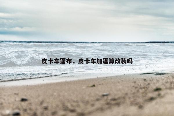 皮卡车蓬布，皮卡车加蓬算改装吗