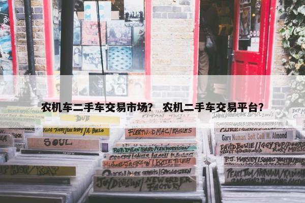 农机车二手车交易市场？ 农机二手车交易平台？
