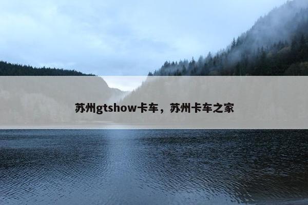 苏州gtshow卡车，苏州卡车之家
