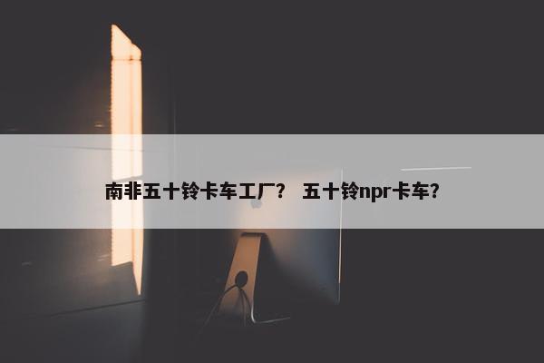 南非五十铃卡车工厂？ 五十铃npr卡车？