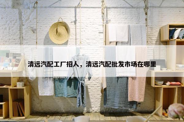 清远汽配工厂招人，清远汽配批发市场在哪里