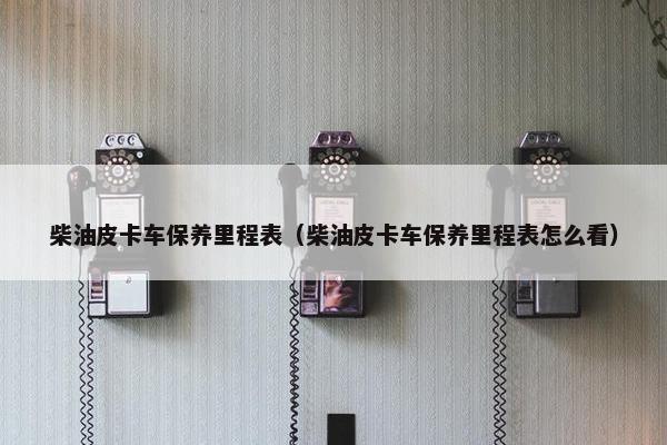 柴油皮卡车保养里程表（柴油皮卡车保养里程表怎么看）