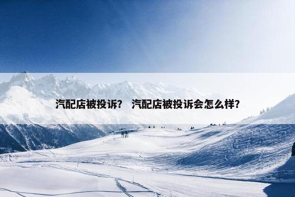 汽配店被投诉？ 汽配店被投诉会怎么样？
