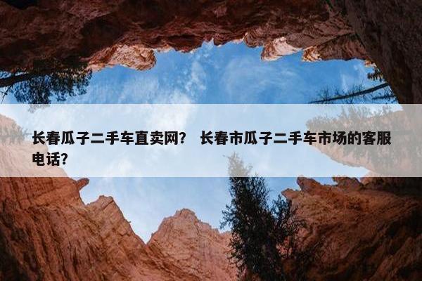 长春瓜子二手车直卖网？ 长春市瓜子二手车市场的客服电话？