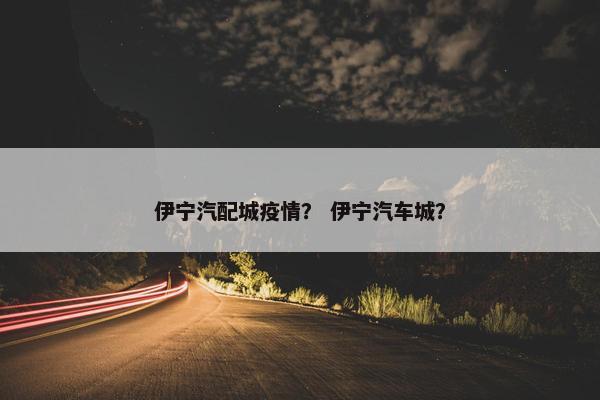 伊宁汽配城疫情？ 伊宁汽车城？