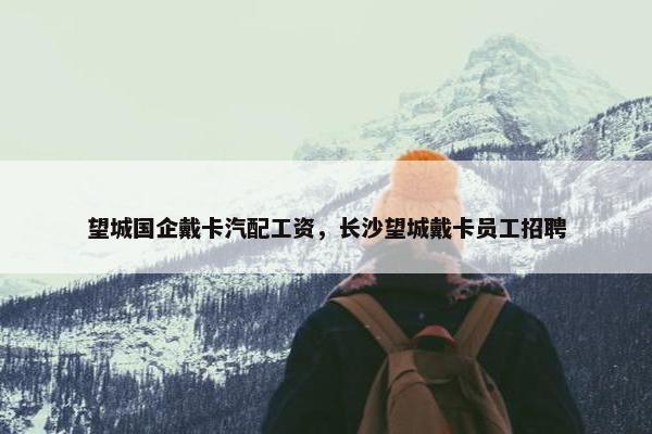望城国企戴卡汽配工资，长沙望城戴卡员工招聘