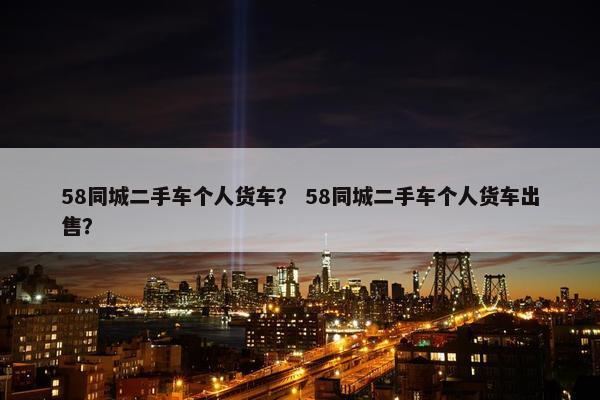 58同城二手车个人货车？ 58同城二手车个人货车出售？