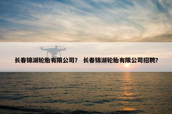 长春锦湖轮胎有限公司？ 长春锦湖轮胎有限公司招聘？