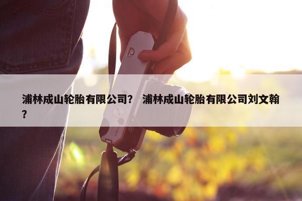 浦林成山轮胎有限公司？ 浦林成山轮胎有限公司刘文翰？