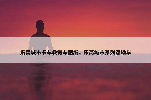 乐高城市卡车救援车图纸，乐高城市系列运输车